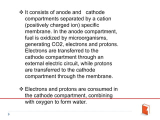  It consists of anode and cathode
compartments separated by a cation
(positively charged ion) specific
membrane. In the anode compartment,
fuel is oxidized by microorganisms,
generating CO2, electrons and protons.
Electrons are transferred to the
cathode compartment through an
external electric circuit, while protons
are transferred to the cathode
compartment through the membrane.
 Electrons and protons are consumed in
the cathode compartment, combining
with oxygen to form water.
 