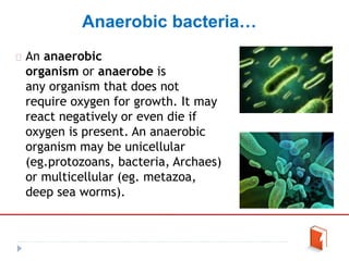 Anaerobic bacteria…
An anaerobic
organism or anaerobe is
any organism that does not
require oxygen for growth. It may
react negatively or even die if
oxygen is present. An anaerobic
organism may be unicellular
(eg.protozoans, bacteria, Archaes)
or multicellular (eg. metazoa,
deep sea worms).
 