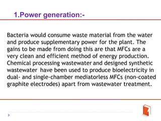 1.Power generation:-
Bacteria would consume waste material from the water
and produce supplementary power for the plant. The
gains to be made from doing this are that MFCs are a
very clean and efficient method of energy production.
Chemical processing wastewater and designed synthetic
wastewater have been used to produce bioelectricity in
dual- and single-chamber mediatorless MFCs (non-coated
graphite electrodes) apart from wastewater treatment.
 