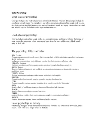 Color Psychologi 
What is color psychologi 
Color psychologi is the study of color as a determinant of human behavior. The color psychologi also 
can change a people mode. For example, we use yellow green,blue color can affect people mode become 
nice.However, the interface between color and environmental stimuli is a highly complex interface and 
one which is open to the influence of a large number of factors. 
Used of color psychologi 
Color pschologi use in affect people mode, give some information and help us to know the feeling of 
some picture.For examples, yellow give people know it maybe sour, red like angry, black usually 
using in devil side. 
The psychologi Effects of color 
RED. Physical 
Physical courage, strength, warmth, energy, basic survival, 'fight or flight', stimulation, masculinity, excitement. 
BLUE. Intellectual. 
Intelligence, communication, trust, efficiency, serenity, duty, logic, coolness, reflection, calm. 
YELLOW. Emotional 
Optimism, confidence, self-esteem, extraversion, emotional strength, friendliness, creativity. 
GREEN. Balance 
Harmony, balance, refreshment, universal love, rest, restoration, reassurance, environmental awareness, 
equilibrium, peace. 
VIOLET. Spiritual 
Spiritual awareness, containment, vision, luxury, authenticity, truth, quality. 
ORANGE. 
Physical comfort, food, warmth, security, sensuality, passion, abundance, fun 
PINK. 
Physical tranquillity, nurture, warmth, femininity, love, sexuality, survival of the species. 
GREY. 
Negative: Lack of confidence, dampness, depression, hibernation, lack of energy. 
BLACK. 
Negative: Oppression, coldness, menace, heaviness. 
WHITE. 
positive: Hygiene, sterility, clarity, purity, cleanness, simplicity, sophistication, efficiency. 
BROWN. 
Positive: Seriousness, warmth, Nature, earthiness, reliability, support. 
Color psychologi as therapy 
with healing energies. Every individual has five basic elements, and when one is thrown off, illness 
occurs. Each color has a unique effect on the body. 
 