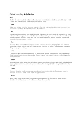 Color meaning &simbolism 
Black 
Black is the color of authority and power. Now day many people like this color, because black look power full. 
Usually black color arties will use in present devil, dracula, ghost. 
White 
Brides wear white to symbolize innocence and purity. The white color is refrect light color. Most people use 
white color in good way like a painting of angel, doctor, nursus. 
Red 
The most emotionally intense color, red is an extrame color and it can attract people eye.Red also giving some 
information like stop, pay attention or hot.For chinese culture red is a good color for them. Chinese culture will 
use red color when celebrate Chinese New Year. red also meaning angry or blood, artise will use red color 
when they’re doing some movie poster. 
Blue 
The color of blue is one of the most popular colors. It is because blue color give people feel cool, and make 
people relax.Usually interrior arties love to use this color when they are design a house.Blue also using when 
doing water, sky in a painting. 
Green 
Currently the most popular decorating color, for malay culture they will use green color when celebrate Hari 
Raya. Green color also meaning like tree, leaf. Because of green color is a cold color, so it will giving a relax 
feeling for people. 
Yellow 
Yellow color can attract people color, for example, caution noties board. Designer using yellow to attract people 
eye and give some informarion to us.for chinese culture yellow mean gold. Yellow also give information like 
sour taste. 
Purple 
The color of royalty, purple connotes luxury, wealth, and sophistication. It is also feminine and romantic. 
However, because it is rare in nature, purple can appear artificial. 
Brown 
Solid, reliable brown is the color of earth and is abundant in nature. The first image to people brown is 
chocalate. So that, have many people call brown color as chocalate color. 
 