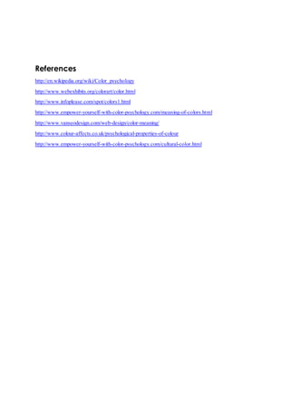 References 
http://en.wikipedia.org/wiki/Color_psychology 
http://www.webexhibits.org/colorart/color.html 
http://www.infoplease.com/spot/colors1.html 
http://www.empower-yourself-with-color-psychology.com/meaning-of-colors.html 
http://www.vanseodesign.com/web-design/color-meaning/ 
http://www.colour-affects.co.uk/psychological-properties-of-colour 
http://www.empower-yourself-with-color-psychology.com/cultural-color.html 
 