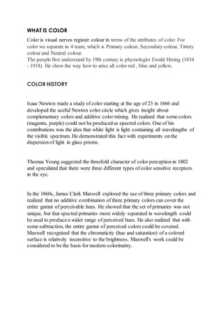 WHAT IS COLOR 
Color is visual nerves register colour in terms of the attributes of color. For 
color we separate in 4 team, which is Primary colour, Secondary colour, Tirtery 
colour and Neutral colour. 
The people first understand by 19th century is physiologist Ewald Hering (1834 
- 1918). He show the way how to arise all color red , blue and yellow. 
COLOR HISTORY 
Isaac Newton made a study of color starting at the age of 23 in 1666 and 
developed the useful Newton color circle which gives insight about 
complementary colors and additive color mixing. He realized that some colors 
(magenta, purple) could not be produced as spectral colors. One of his 
contributions was the idea that white light is light containing all wavelengths of 
the visible spectrum. He demonstrated this fact with experiments on the 
dispersion of light in glass prisms. 
Thomas Young suggested the threefold character of color perception in 1802 
and speculated that there were three different types of color sensitive receptors 
in the eye. 
In the 1860s, James Clerk Maxwell explored the use of three primary colors and 
realized that no additive combination of three primary colors can cover the 
entire gamut of perceivable hues. He showed that the set of primaries was not 
unique, but that spectral primaries more widely separated in wavelength could 
be used to produce a wider range of perceived hues. He also realized that with 
some subtraction, the entire gamut of perceived colors could be covered. 
Maxwell recognized that the chromaticity (hue and saturation) of a colored 
surface is relatively insensitive to the brightness. Maxwell's work could be 
considered to be the basis for modern colorimetry. 
 