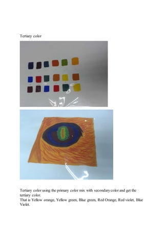 Tertiary color 
Tertiary color using the primary color mix with secondary color and get the 
tertiary color. 
That is Yellow orange, Yellow green, Blue green, Red Orange, Red violet, Blue 
Violet. 
 