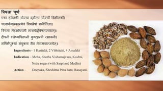 त्ररििा चूर्ण
एका हरीतकी योज्या द्वौन्च योज्यौ ववभीतकौ।
चत्वायणमलकान्येवं त्रिपलैषां प्रकीततणता॥
त्रिपला मेहशोथघ्नी नाशयेद्ववषमज्वरान्॥
दीपनी श्लेष्मवपत्तघ्नी क
ु ष्टहन्िी रसायनी।
सवपणमणधुभयां संयुक्ता सैव नेिामयान्जयेत्॥
Ingredients - 1 Haritaki, 2 Vibhitaki, 4 Amalaki
Indication – Meha, Shotha Vishamajvara, Kushta,
Netra rogas (with Sarpi and Madhu)
Action – Deepaka, Sheshlma Pitta hara, Rasayani.
 