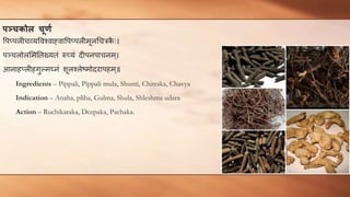िञ्चकोि चूर्ण
वपप्पलीचव्यववश्वाह्वावपप्पलीमूलचचिक
ै ः।
पञ्चलोलममततख्यतं रुच्यं दीपनपाचनम ्।
आनाहप्लीहगुल्मघ्नं शूलश्लेष्मोदरापहम ्॥
Ingredients – Pippali, Pippali mula, Shunti, Chitraka, Chavya
Indication – Anaha, pliha, Gulma, Shula, Shleshma udara
Action – Ruchikaraka, Deepaka, Pachaka.
 