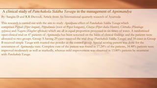 A clinical study of Panchakola Siddha Yavagu in the management of Agnimandya
By- Sangita D and R.R Dwivedi, Article from An International quarterly reaserch of Ayurveda
This research is carried out with the aim to study Agnidipana effect of Panchakola Siddha Yavagu which
comprises Pippali (Piper longum), Pippalimula (root of Piper longum), Chavya (Piper chaba Hunter), Chitraka (Plumbago
zelynica) and Nagara (Zingiber officinale) which are all in equal proportion processed in six times of water. A randomized
open clinical trial on 47 patients of Agnimandya has been screened on the basis of clinical findings and the patients were
allocated to two groups. Group A having 29 cases received the trial drug (Panchakola Siddha Yavagu) and 18 cases in Group
B received simple Yavagu with roasted rice powder as the control group. Special scoring pattern was done for the
assessment of Agnimandya state. Complete cure of the patient was found in 17.24% of the patients, 34.48% patients were
improved moderately as well as markedly, whereas mild improvement was observed in 13.80% patients by treatment
with Panchakola Yavagu.
 