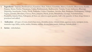 1. Ingredients- Triphala, Haridraadvaya, Kantakari, Shati, Trikatu, Granthika, Murva, Guduchi, Dhanvayasa, Katuki,
Parpata, Musta, Nimba, Trayamana, Valaka, Pushkaramula, Madhuyashti, Vatsaka, Yvani, Indrayava, Bharangi,
Shigrubija, Surashtraka, Vacha, Thvak, Padmaka, Ushira, Chandana, Ativisha, Bala, Shaliparni, Prishnaparni, Vidanga,
Tagara, Chitraka, Devadaru, Chavya, Patra, Jatipatra, Patola, Jivaka, Rishabhaka, Lavanga, Vamshalochana,
Pundarika, Kakoli, Patra, Talisapatra all these are taken in equal quantity, half o the quantity of these drugs Kirata is
powdered and added.
2. Indication – all types of jvara; ekadoshaja jwara, dwandwa jwara, vishama jwara, agantuja jwara, sannipata jwara,
manasika roga, hikka, moha, tandra, bhrama, trishna, shvasa, kasa, pandu, hridroga, kamala, shula.
3. Action - tridoshahara
 