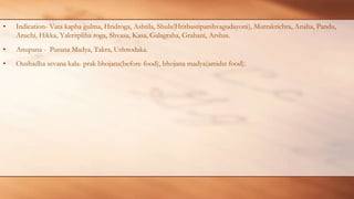 • Indication- Vata kapha gulma, Hridroga, Ashtila, Shula(Hritbastiparshvagudayoni), Mutrakrichra, Anaha, Pandu,
Aruchi, Hikka, Yakritpliha roga, Shvasa, Kasa, Galagraha, Grahani, Arshas.
• Anupana - Purana Madya, Takra, Ushnodaka.
• Oushadha sevana kala- prak bhojana(before food), bhojana madya(amidst food).
 