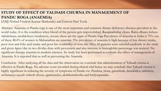 STUDY OF EFFECT OF TALISADI CHURNA IN MANAGEMENT OF
PANDU ROGA (ANAEMIA)
IAMJ-Nishad Vindesh Kumar Markandey and Gunvat Hari Yeola
Abstract- Anaemia or Pandu roga is one of the most important and common dietary deficiency diseases prevalent in the
world today. It is the condition when blood of the person gets impoverished. Rasapradoshaj vikara. Rakta dhaatu kshaya
raktakshaya, medakshaya (weakness), occurs, these are the signs of Pandu roga Prevalence of anaemia in India is 75% out
of these 48.4% of women in Maharashtra are anaemic. The prevalence of anaemia is high because of low dietary intake,
poor iron and folic acid intake and poor bio availability of iron, etc. Here 60 patients were selected randomly in the study
and given 4gms/day in two divides dose with provement and also increase in hemoglobin percentage was noticed. No
significant therapy anaemia in modern sciences. So study has been performed to evaluate the effect of management of
Anaemia. It is reported that as well as preventing the Anaemia.
Conclusion- After analyzing all the data and the observation we conclude that administration of Talisadi churna is
effective in Pandu Roga. No adverse event recorded during clinical trial hence we may conclude that Talisadi churna is
highly significant in reducing the severity of symptoms of Pandu viz. Panduta, jwara, gatrashula, daurabalya, nidraluta,
arohanasya aayash vishesh shwas, agnimandya, akshikutashotha and hridyaspandan.
 