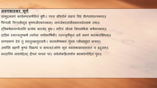 ििर्भास्त्कर चूर्ण
सामुरलवर्णं कायणमष्टकषणममतं बुधैः। पञ्च सौवचणलं ग्राह्यं ववडं सैन्धवधान्यकात्॥
वपप्पली वपप्पलीमूलं कृ ष्र्णजीरकपिकम ्। नागजेशरतालीसमम्लवेतसक
ं तथा॥
द्ववकषणमािण्येतातन प्रत्येक
ं कारयेद् बुधः। मररचं जीरक
ं ववश्वमेक
ै क
ं कषणमािकम्॥
दाडडमं स्याच्चतुष्कषं त्वगेला चाधणकावषणकी। एतच्चूनीकृ तं सवं लवर्णं भास्करामभधम ्॥
शाण्प्रमार्णं देयं तु मस्तुतक्रसुरासवैः। वातश्लेष्मभवं गुल्मं प्लीनामुदरं क्षयम ्॥
अशांमस ग्रहर्णीं क
ु ष्ठं ववबन्धं च भगन्दरं।शोफ
ं शूलं श्वासकासावामवातं च हृरुजम्॥
मन्दान्ग्नं नाशयेदेतद् दीपनं पाचनं परं। सवणलोकहहताथाणय भस्करेर्णोहदतं पुरा॥
 