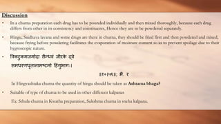 Discussion
• In a churna preparation each drug has to be pounded individually and then mixed thoroughly, because each drug
differs from other in its consistency and constituents, Hence they are to be powdered separately.
• Hingu, Saidhava lavana and some drugs are there in churna, they should be fried first and then powdered and mixed,
because frying before powdering facilitates the evaporation of moisture content so as to prevent spoilage due to their
hygroscopic nature.
• त्रिकटुकमजमोदा सैन्धवं जीरक
े द्वे
समधरर्णधृतानामष्टमो हहंगुभागः।
॥१०।५९॥; भै. र​
In Hingvashtaka churna the quantity of hingu should be taken as Ashtama bhaga?
• Suitable of type of churna to be used in other different kalpanas
Ex: Sthula churna in Kwatha preparation, Sukshma churna in sneha kalpana.
 
