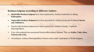 Kashaya kalpana according to different Authors
 Shadvidha Kashaya kalpana have been explained by Acharya Sushrutha by adding
Kshirapaka.
 Saptavidha Kashsya Kalpana have been described by Acharya Kashyapa bt adding Churna
and Abhishava.
 Panchavidha Kashaya kalpana have been explained by Acharya Charaka, Vagbhata,
Sharanghadhara.
 Even Arka prakasha has mentioned Panchavidha kashaya kalpana. They are Kalka, Taila, Rasa,
Churna and Arka.
 According to Acharya Sharanghadhara Churna comes under Upakalpana of Kalka Kalpana.
 