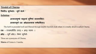 Nirukti of Churna
च्विति॥ चूर्णयिे। ‘ चूर्े प्रेरर्े ’
Definition
अत्यन्िशुष्क
ं यद्द्रव्यं सुपिष्टं िस्त्रगालििं।
िस्त्यावचूर्ं रजः क्षोदस्त्िन्मारा कर्णसंलमिा॥
The herb in pounded well and filtered through double layered cloth when it is totally dried is called Churna.
रजः - रञ्जयतीतत। रन्ज् + अच्। परागः ।
क्षोदः - चूर्णे क्षोदः। पेषर्ण चूर्णणयोः
These are synonyms of Churna.
Matra of Curna is 1 karsha.
 