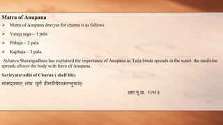 Matra of Anupana
 Matra of Anupana dravyas for churna is as follows
 Vataja roga – 1 pala
 Pithaja – 2 pala
 Kaphaja – 3 pala.
Acharya Sharangadhara has explained the importance of Anupana as Taila bindu spreads in the water, the medicine
spreads allover the body with force of Anupana.
Saviryatavadhi of Churna ( shelf life)
मासद्वयात् तथा चूर्णं हीनवीयणथ्वमाप्नुयात्।
॥शा.पू.ख. १।५१॥
 