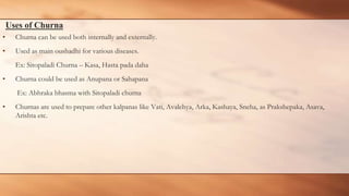 Uses of Churna
• Churna can be used both internally and externally.
• Used as main oushadhi for various diseases.
Ex: Sitopaladi Churna – Kasa, Hasta pada daha
• Churna could be used as Anupana or Sahapana
Ex: Abhraka bhasma with Sitopaladi churna
• Churnas are used to prepare other kalpanas like Vati, Avalehya, Arka, Kashaya, Sneha, as Prakshepaka, Asava,
Arishta etc.
 