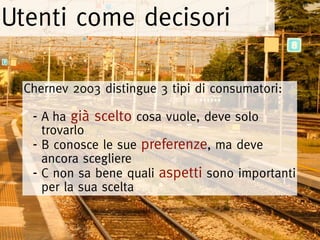 Utenti come decisori

 Chernev 2003 distingue 3 tipi di consumatori:

  - A ha già scelto cosa vuole, deve solo
    trovarlo
  - B conosce le sue preferenze, ma deve
    ancora scegliere
  - C non sa bene quali aspetti sono importanti
    per la sua scelta
 