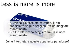Less is more is more

  - A, che sa già cosa sta cercando, è più
    soddisfatta se può scegliere fra un maggiore
    assortimento
  - B e C preferiscono scegliere fra un minore
    assortimento

 Come interpretare questo apparente paradosso?
 