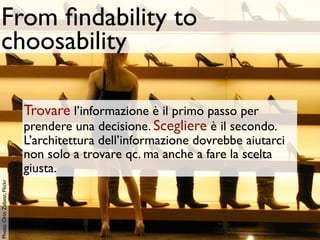From ﬁndability to
 choosability

                             Trovare l’informazione è il primo passo per
                             prendere una decisione. Scegliere è il secondo.
                             L’architettura dell’informazione dovrebbe aiutarci
                             non solo a trovare qc. ma anche a fare la scelta
                             giusta.
Photo: Orin Zebest, Flickr
 