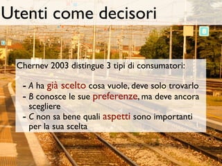 Utenti come decisori

 Chernev 2003 distingue 3 tipi di consumatori:

  - A ha già scelto cosa vuole, deve solo trovarlo
  - B conosce le sue preferenze, ma deve ancora
    scegliere
  - C non sa bene quali aspetti sono importanti
    per la sua scelta
 