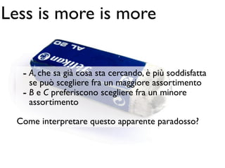 Less is more is more


   - A, che sa già cosa sta cercando, è più soddisfatta
     se può scegliere fra un maggiore assortimento
   - B e C preferiscono scegliere fra un minore
     assortimento

  Come interpretare questo apparente paradosso?
 