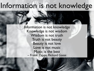 Information is not knowledge

       Information is not knowledge
         Knowledge is not wisdom
            Wisdom is not truth
            Truth is not beauty
             Beauty is not love
             Love is not music
             Music is the best
         – Frank Zappa, Packard Goose
 