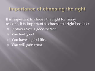 It is important to choose the right for many
reasons. It is important to choose the right because:
 It makes you a good person
 You feel good
 You have a good life.
 You will gain trust

 