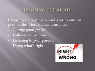 Choosing the right can lead you to endless
possibilities. Here’s a few examples:
•
Getting good grades
•
Following directions
•
Listening to your parents
•
Doing what's right

 