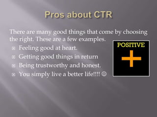 There are many good things that come by choosing
the right. These are a few examples.
 Feeling good at heart.
 Getting good things in return
 Being trustworthy and honest.
 You simply live a better life!!!! 

 