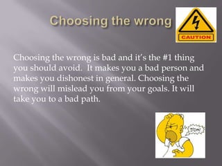 Choosing the wrong is bad and it’s the #1 thing
you should avoid. It makes you a bad person and
makes you dishonest in general. Choosing the
wrong will mislead you from your goals. It will
take you to a bad path.

 