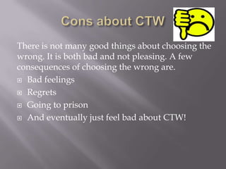 There is not many good things about choosing the
wrong. It is both bad and not pleasing. A few
consequences of choosing the wrong are.
 Bad feelings
 Regrets
 Going to prison
 And eventually just feel bad about CTW!

 