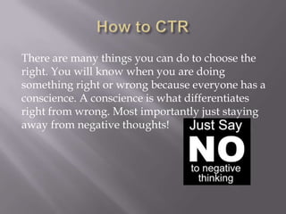 There are many things you can do to choose the
right. You will know when you are doing
something right or wrong because everyone has a
conscience. A conscience is what differentiates
right from wrong. Most importantly just staying
away from negative thoughts!

 