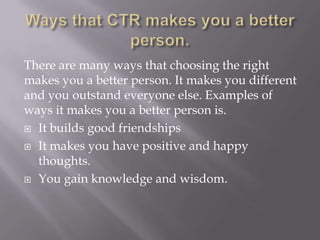 There are many ways that choosing the right
makes you a better person. It makes you different
and you outstand everyone else. Examples of
ways it makes you a better person is.
 It builds good friendships
 It makes you have positive and happy
thoughts.
 You gain knowledge and wisdom.

 