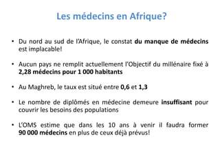 • Du nord au sud de l’Afrique, le constat du manque de médecins
est implacable!
• Aucun pays ne remplit actuellement l’Objectif du millénaire fixé à
2,28 médecins pour 1 000 habitants
• Au Maghreb, le taux est situé entre 0,6 et 1,3
• Le nombre de diplômés en médecine demeure insuffisant pour
couvrir les besoins des populations
• L’OMS estime que dans les 10 ans à venir il faudra former
90 000 médecins en plus de ceux déjà prévus!
Les médecins en Afrique?
 
