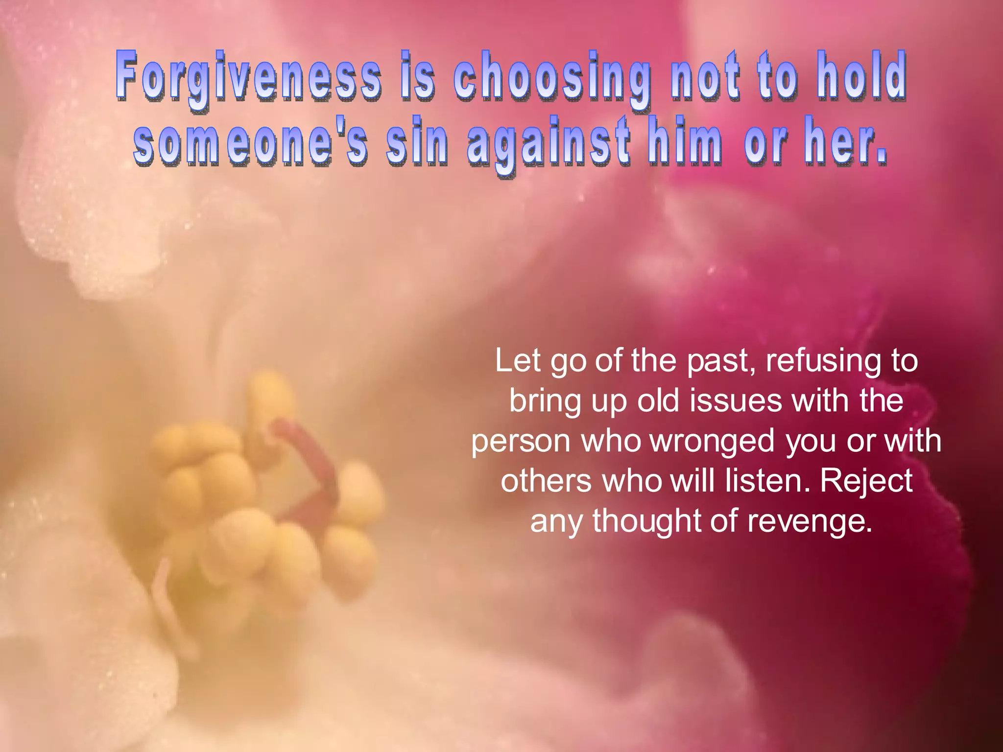 Forgiveness is choosing not to hold someone's sin against him or her.  Let go of the past, refusing to bring up old issues with the person who wronged you or with others who will listen. Reject any thought of revenge.  
