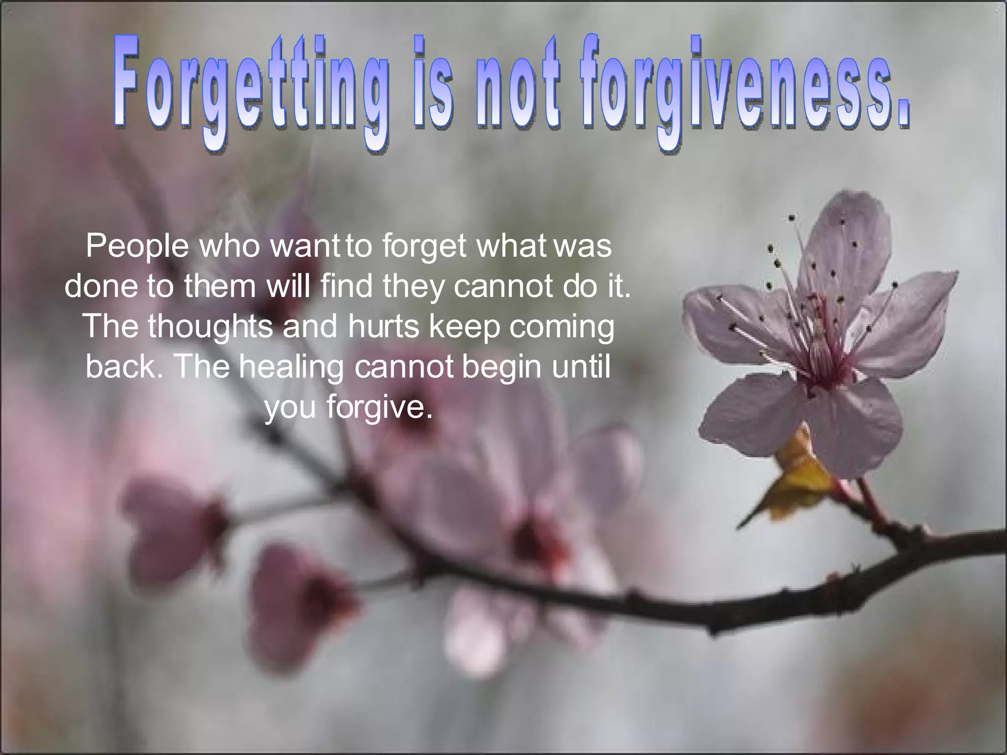 Forgetting is not forgiveness.  People who want to forget what was done to them will find they cannot do it. The thoughts and hurts keep coming back. The healing cannot begin until you forgive. 