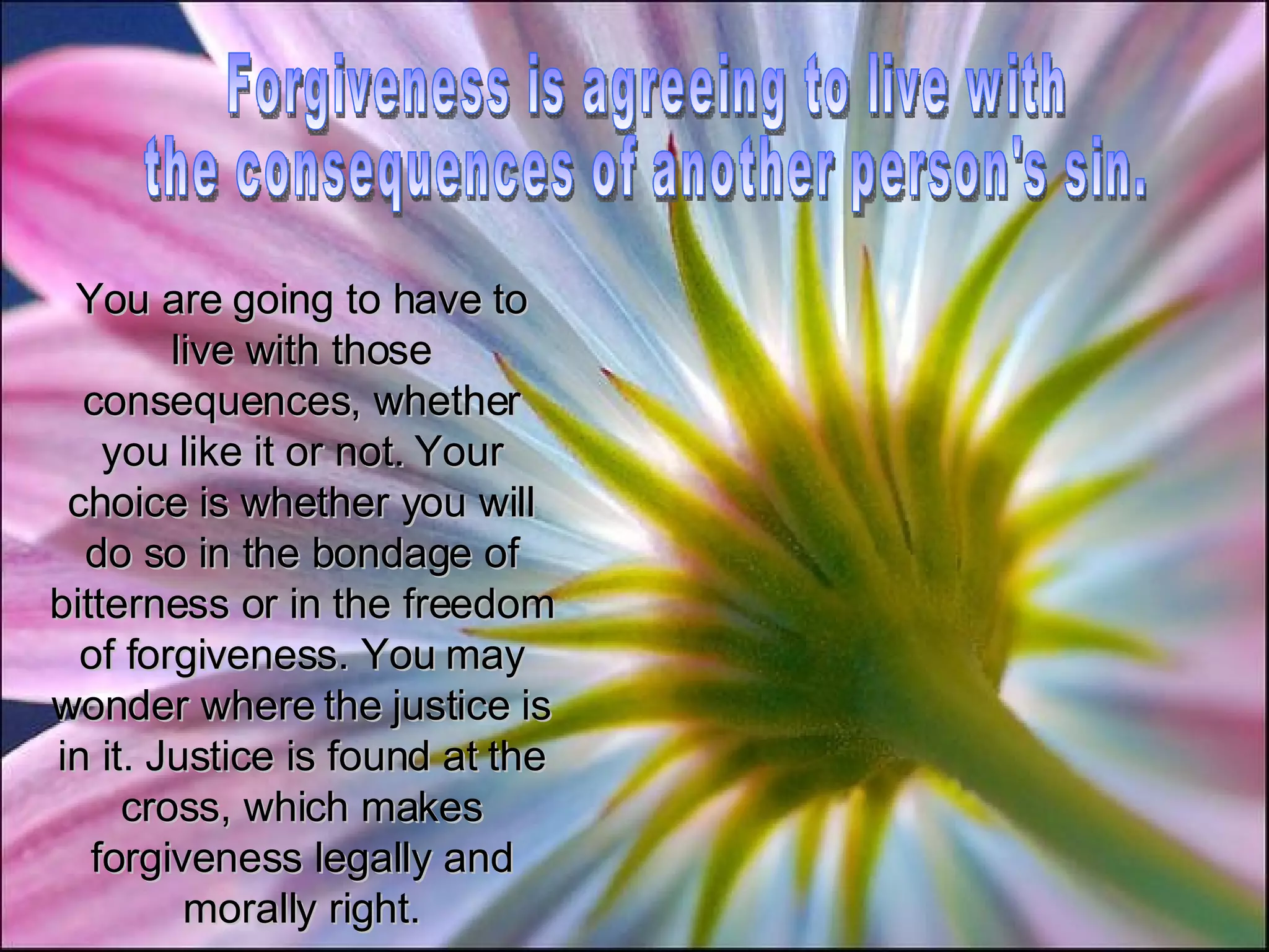 Forgiveness is agreeing to live with the consequences of another person's sin. You are going to have to live with those consequences, whether you like it or not. Your choice is whether you will do so in the bondage of bitterness or in the freedom of forgiveness. You may wonder where the justice is in it. Justice is found at the cross, which makes forgiveness legally and morally right. 