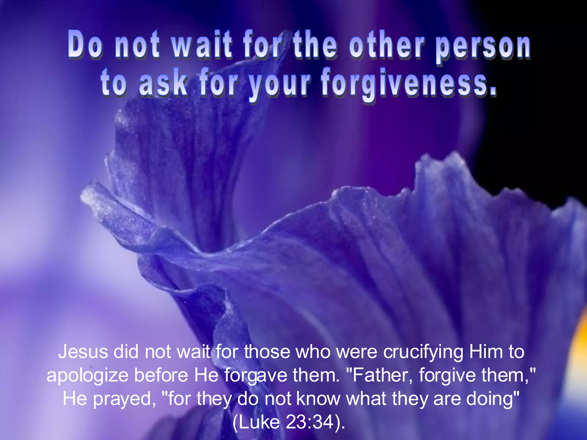 Do not wait for the other person  to ask for your forgiveness. Jesus did not wait for those who were crucifying Him to apologize before He forgave them. "Father, forgive them," He prayed, "for they do not know what they are doing" (Luke 23:34).  