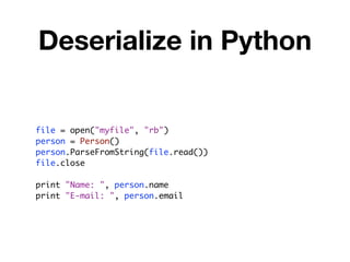 Deserialize in Python


file = open("myfile", "rb")
person = Person()
person.ParseFromString(file.read())
file.close

print "Name: ", person.name
print "E-mail: ", person.email
 