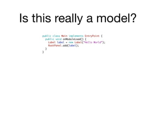 Is this really a model?
    public class Main implements EntryPoint {
      public void onModuleLoad() {
        Label label = new Label(“Hello World”);
        RootPanel.add(label);
      }
    }
 