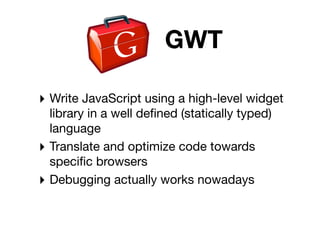 GWT

‣ Write JavaScript using a high-level widget
  library in a well deﬁned (statically typed)
  language
‣ Translate and optimize code towards
  speciﬁc browsers
‣ Debugging actually works nowadays
 