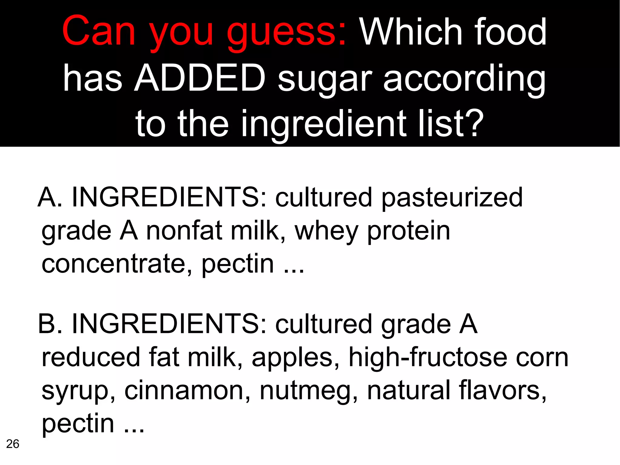 Can you guess:  Which food  has ADDED sugar according  to the ingredient list? A. INGREDIENTS: cultured pasteurized  grade A nonfat milk, whey protein concentrate, pectin ... B. INGREDIENTS: cultured grade A reduced fat milk, apples, high-fructose corn syrup, cinnamon, nutmeg, natural flavors, pectin ... 
