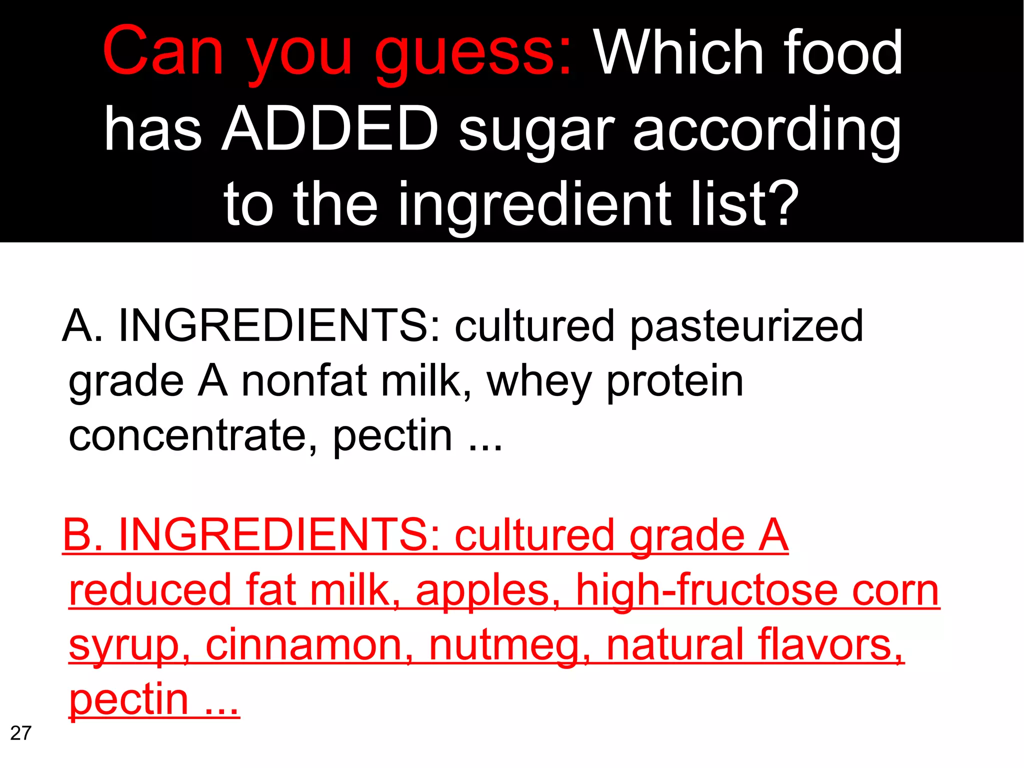 Can you guess:  Which food  has ADDED sugar according  to the ingredient list? A. INGREDIENTS: cultured pasteurized  grade A nonfat milk, whey protein concentrate, pectin ... B. INGREDIENTS: cultured grade A reduced fat milk, apples, high-fructose corn syrup, cinnamon, nutmeg, natural flavors, pectin ... 