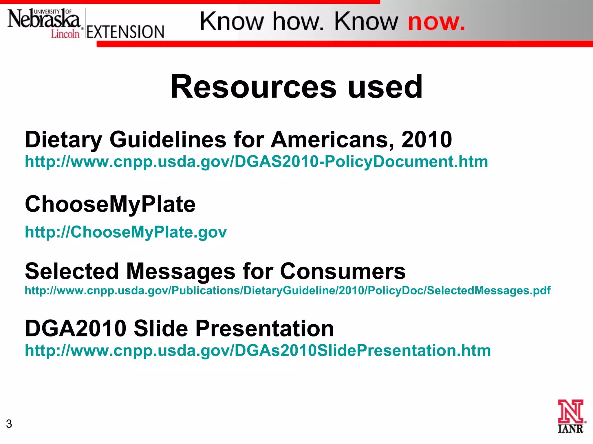 Resources used Dietary Guidelines for Americans, 2010  http://www.cnpp.usda.gov/DGAS2010-PolicyDocument.htm ChooseMyPlate http://ChooseMyPlate.gov   Selected Messages for Consumers http://www.cnpp.usda.gov/Publications/DietaryGuideline/2010/PolicyDoc/SelectedMessages.pdf DGA2010 Slide Presentation http://www.cnpp.usda.gov/DGAs2010SlidePresentation.htm   