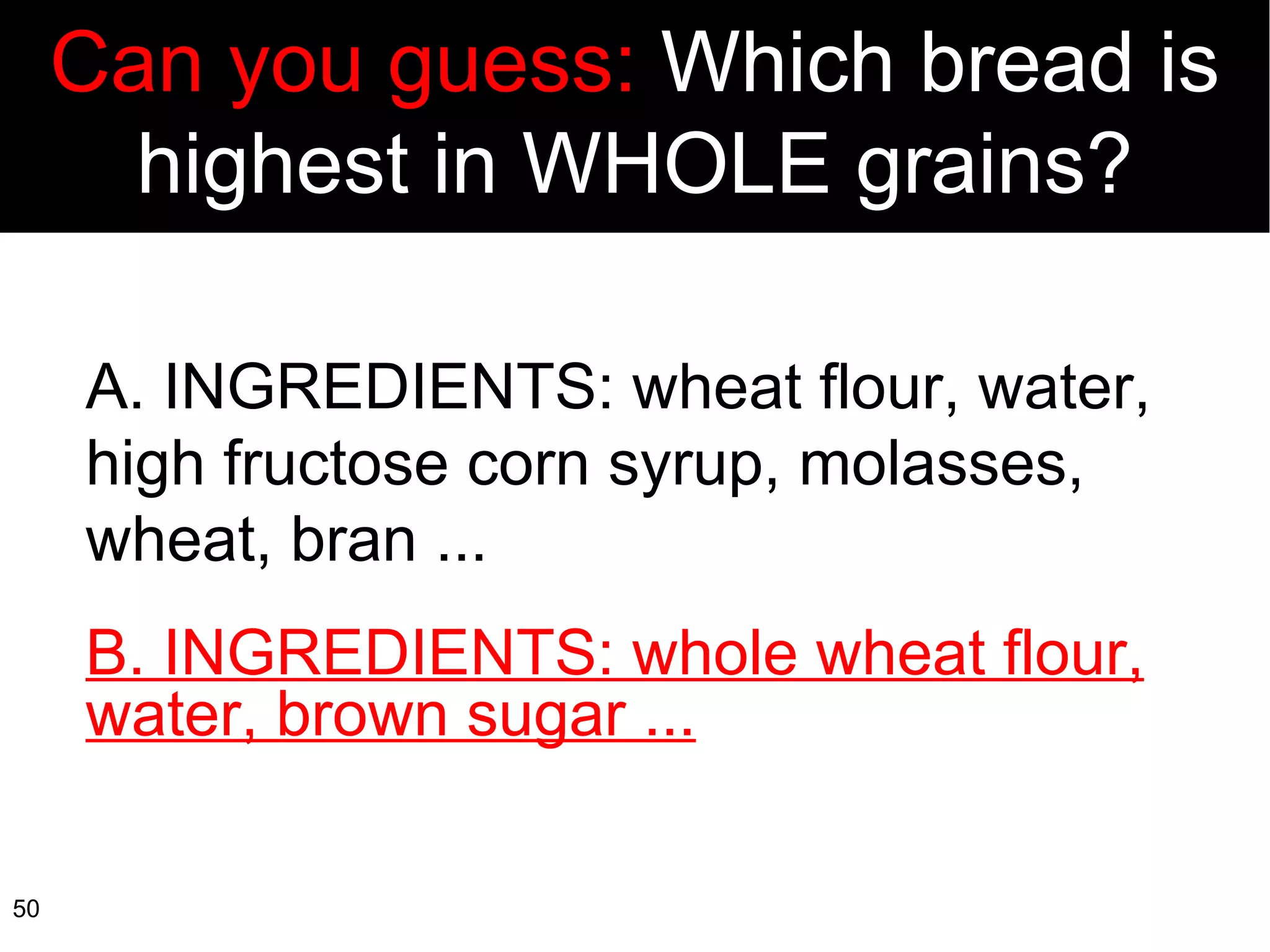 A. INGREDIENTS: wheat flour, water, high fructose corn syrup, molasses, wheat, bran ... B. INGREDIENTS: whole wheat flour, water, brown sugar ... Can you guess:  Which bread is highest in WHOLE grains? 