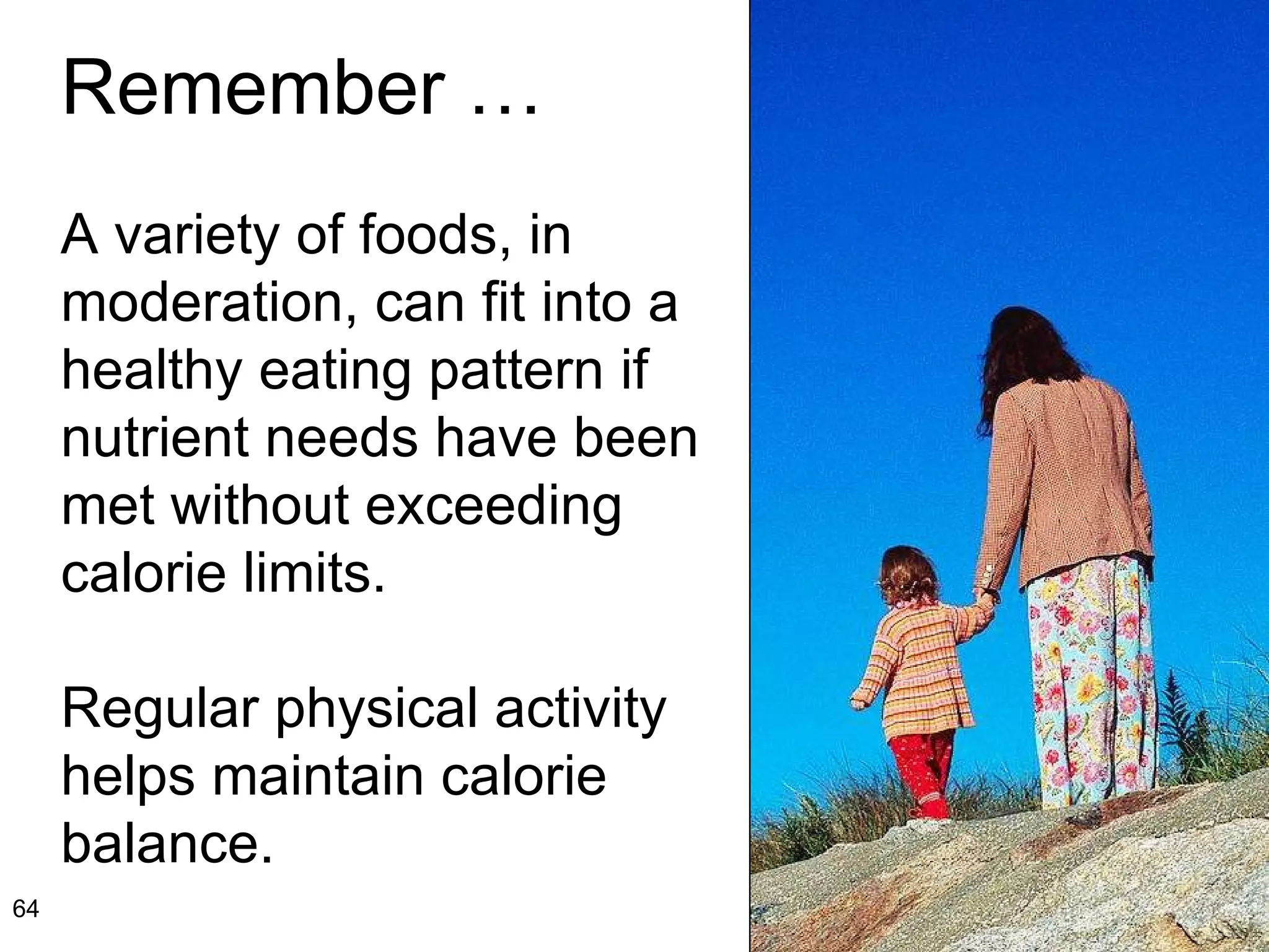 Remember … A variety of foods, in moderation, can fit into a healthy eating pattern if nutrient needs have been met without exceeding calorie limits.  Regular physical activity helps maintain calorie balance. 