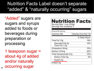 Nutrition Facts Label doesn’t separate “added” & “naturally occurring” sugars “ Added”  sugars are sugars and syrups added to foods or beverages during preparation or processing 1 teaspoon sugar = about 4g of added and/or naturally occurring sugar 