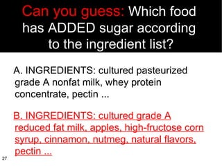 Can you guess:  Which food  has ADDED sugar according  to the ingredient list? A. INGREDIENTS: cultured pasteurized  grade A nonfat milk, whey protein concentrate, pectin ... B. INGREDIENTS: cultured grade A reduced fat milk, apples, high-fructose corn syrup, cinnamon, nutmeg, natural flavors, pectin ... 