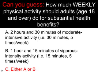 Can you guess:  How much WEEKLY physical activity should adults (age 18 and over) do for substantial health benefits?  A. 2 hours and 30 minutes of moderate-intensive activity (i.e. 30 minutes, 5 times/week) B. 1 hour and 15 minutes of vigorous-intensity activity (i.e. 15 minutes, 5 times/week) C. Either A or B 