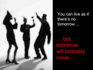 You can live as if there’s no tomorrow ... …  but, tomorrow  will probably come …  